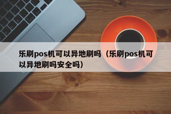 乐刷pos机可以异地刷吗（乐刷pos机可以异地刷吗安全吗）