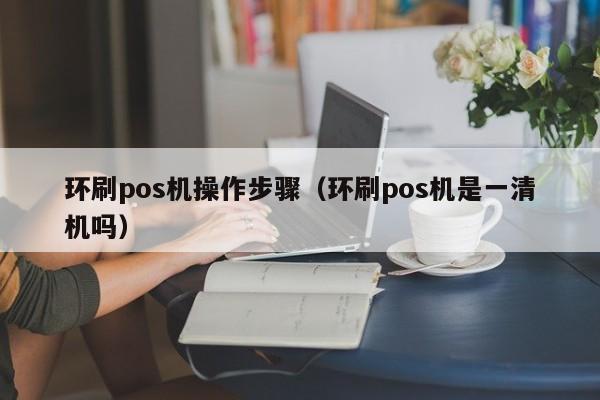 环刷pos机操作步骤（环刷pos机是一清机吗）