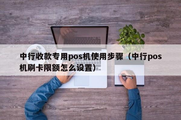 中行收款专用pos机使用步骤（中行pos机刷卡限额怎么设置）