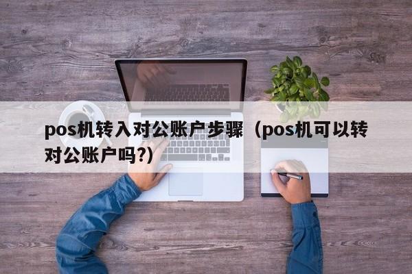 pos机转入对公账户步骤（pos机可以转对公账户吗?）