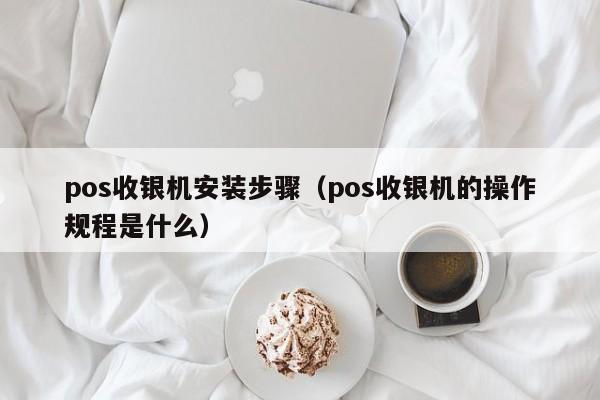 pos收银机安装步骤（pos收银机的操作规程是什么）