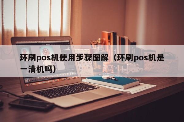 环刷pos机使用步骤图解（环刷pos机是一清机吗）