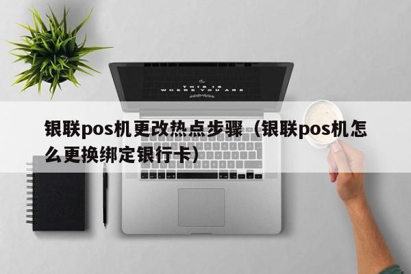 银联pos机更改热点步骤（银联pos机怎么更换绑定银行卡）