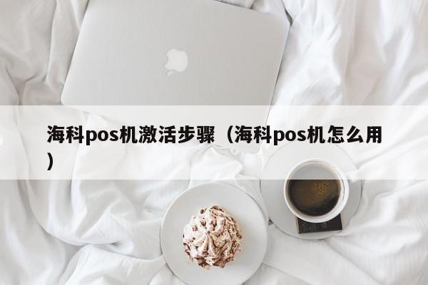 海科pos机激活步骤（海科pos机怎么用）