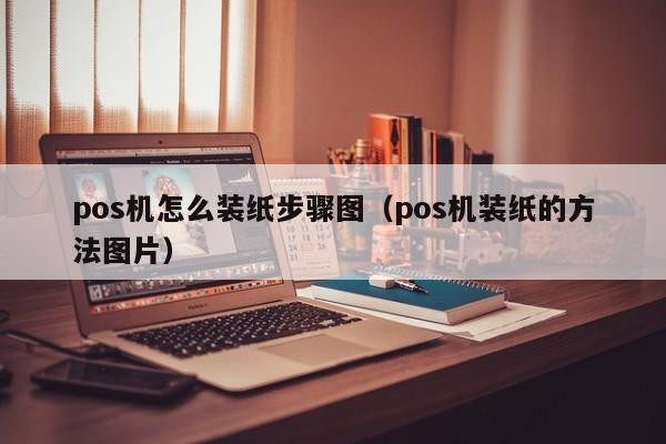 pos机怎么装纸步骤图（pos机装纸的方法图片）