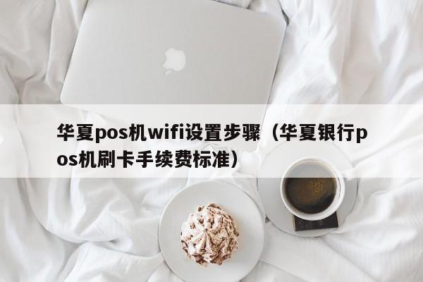 华夏pos机wifi设置步骤（华夏银行pos机刷卡手续费标准）