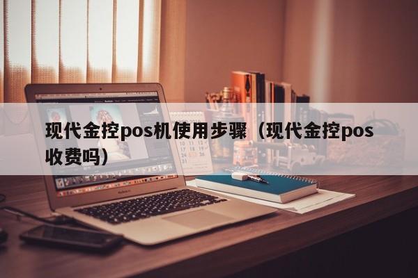 现代金控pos机使用步骤（现代金控pos收费吗）