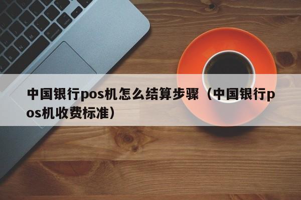 中国银行pos机怎么结算步骤（中国银行pos机收费标准）