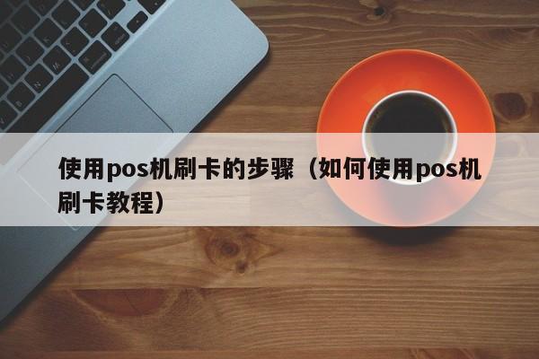 使用pos机刷卡的步骤（如何使用pos机刷卡教程）