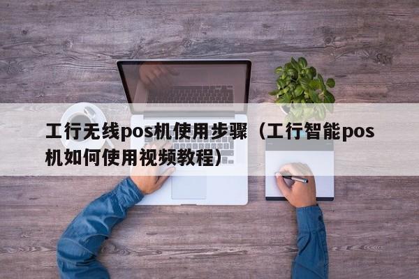 工行无线pos机使用步骤（工行智能pos机如何使用视频教程）